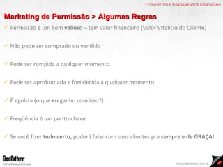 :: conceitos e fundamentos essenciais Marketing de Permissão > Algumas Regras Permissão é um bem  valioso  – tem valor financeiro (Valor Vitalício do Cliente) Não pode ser comprado ou vendido Pode ser rompida a qualquer momento Pode ser aprofundada e fortalecida a qualquer momento É egoísta (o que  eu  ganho com isso?) Freqüência é um ponto-chave Se você fizer  tudo certo,  poderá falar com seus clientes pra  sempre e de GRAÇA ! 
