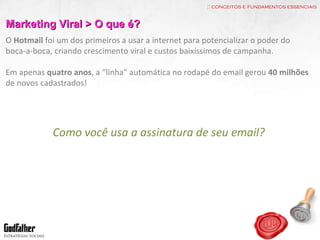 :: conceitos e fundamentos essenciais Marketing Viral > O que é? O  Hotmail  foi um dos primeiros a usar a internet para potencializar o poder do boca-a-boca, criando crescimento viral e custos baixíssimos de campanha. Em apenas  quatro anos , a “linha” automática no rodapé do email gerou  40 milhões  de novos cadastrados! Como você usa a assinatura de seu email? 