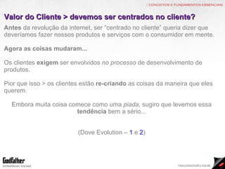 :: conceitos e fundamentos essenciais Valor do Cliente > devemos ser centrados no cliente? Antes  da revolução da internet, ser “centrado no cliente” queria dizer que deveríamos fazer nossos produtos e serviços com o consumidor em mente. Agora as coisas mudaram... Os clientes  exigem  ser envolvidos  no processo  de desenvolvimento de produtos. Pior que isso > os clientes estão  re-criando  as coisas da maneira que eles querem. Embora muita coisa comece como uma  piada,  sugiro que levemos essa  tendência  bem a sério... (Dove Evolution –  1  e  2 ) 