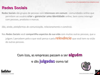 :: conceitos e fundamentos essenciais Redes Sociais Redes Sociais  são grupos de pessoas com  interesses em comum  - comunidades online que permitem ao usuário  criar   e  gerenciar uma identidade   online, bem como interagir com pessoas, produtos e marcas. São, ainda, plataformas de comunicação, relacionamento e comércio. Nas  Redes Sociais  você  compartilha aspectos da sua vida  com muitas outras pessoas, que a julgam / percebem pelo o que você pensa e pela  relevância   que você tem na visão de outras pessoas. Com isso, as empresas passam a ser  alguém e são  julgadas   como tal 