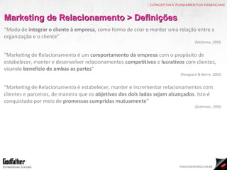 :: conceitos e fundamentos essenciais Marketing de Relacionamento > Definições “ Modo de  integrar o cliente à empresa , como forma de criar e manter uma relação entre a organização e o cliente” (McKenna, 1993) ” Marketing de Relacionamento é um  comportamento da empresa  com o propósito de estabelecer, manter e desenvolver relacionamentos  competitivos  e  lucrativos  com clientes, visando  benefício de ambas as partes ” (Hougaard & Bjerre, 2002) ” Marketing de Relacionamento é estabelecer, manter e incrementar relacionamentos com clientes e parceiros, de maneira que os  objetivos dos dois lados sejam alcançados . Isto é conquistado por meio de  promessas cumpridas mutuamente ”   (Grönroos, 1993) 