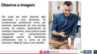 @professorcbs
@professorcbs
Observe a imagem
Ele pode até estar fazendo algo
associado a uma demanda, ou
compromisso profissional como por
exemplo, participando de uma reunião
on-line, no entanto, dependendo do
contexto corporativo, essa postura pode
representar um comportamento
negligente quanto às demandas
profissionais, isto é, como se ele
estivesse “nem aí” para o seu trabalho.
11
 