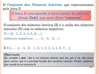O Conjunto dos Números Inteiros, que representamos
pela letra Z.
A letra Z corresponde à letra inicial da palavra
alemã Zahl, que quer dizer “número”.
O conjunto dos números inteiros (Z) é a união dos números
naturais (N) com os números negativos.
N = {0 , 1, 2, 3, 4, 5, 6, ...}
números negativos: ..., - 4, - 3, - 2, - 1
Z = {..., - 4, - 3, -2, - 1, 0, 1, 2, 3, 4, 5, 6, 7, ...}
Observação:
Na verdade o zero não é um número natural, pois ele, por si só, não serve
para contar, que é a principal função dos números naturais. Porém, optamos
por mantê-lo no conjunto N.
 