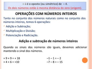 OPERAÇÕES COM NÚMEROS INTEIROS
Tanto no conjunto dos números naturais como no conjunto dos
números inteiros, temos 6 operações:
 Adição e Subtração;
 Multiplicação e Divisão;
 Potenciação e Radiciação.
Adição e subtração de números inteiros
Quando os sinais dos números são iguais, devemos adicionar
mantendo o sinal dos números.
+ 9 + 9 = + 18 –1 – 1 = – 2
+ 4 + 6 = +10 –7 – 8 = – 15
 