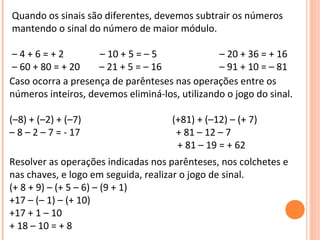 Quando os sinais são diferentes, devemos subtrair os números
mantendo o sinal do número de maior módulo.
– 4 + 6 = + 2 – 10 + 5 = – 5 – 20 + 36 = + 16
– 60 + 80 = + 20 – 21 + 5 = – 16 – 91 + 10 = – 81
Caso ocorra a presença de parênteses nas operações entre os
números inteiros, devemos eliminá-los, utilizando o jogo do sinal.
(–8) + (–2) + (–7) (+81) + (–12) – (+ 7)
– 8 – 2 – 7 = - 17 + 81 – 12 – 7
+ 81 – 19 = + 62
Resolver as operações indicadas nos parênteses, nos colchetes e
nas chaves, e logo em seguida, realizar o jogo de sinal.
(+ 8 + 9) – (+ 5 – 6) – (9 + 1)
+17 – (– 1) – (+ 10)
+17 + 1 – 10
+ 18 – 10 = + 8
 