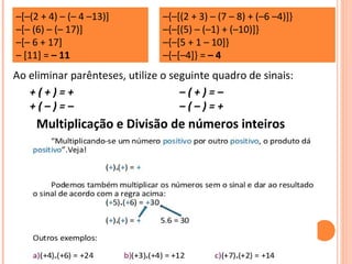 –[–(2 + 4) – (– 4 –13)]
–[– (6) – (– 17)]
–[– 6 + 17]
– [11] = – 11
–{–[(2 + 3) – (7 – 8) + (–6 –4)]}
–{–[(5) – (–1) + (–10)]}
–{–[5 + 1 – 10]}
–{–[–4]} = – 4
Ao eliminar parênteses, utilize o seguinte quadro de sinais:
+ ( + ) = +
+ ( – ) = –
– ( + ) = –
– ( – ) = +
Multiplicação e Divisão de números inteiros
 