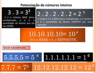 3 . 3 = 3²
3 é o número BASE dessa
multiplicação, e o 2, a
quantidade de fatores que ela
nos EXPÕE.
2 . 2 . 2 . 2 . 2 = 2
O número 2 é a BASE dessa multiplicação, e o número
5 é a quantidade de fatores EXPOSTO por essa
operação
10.10.10.10= 10
10 é a BASE e 4, o EXPOENTE.
5
4
Potenciação de números inteiros 
7.7.7 = 7³
5.5.5.5 = 5
12.12.12.12.12 = 12 5
MAIS EXEMPLOS:
1.1.1.1.1.1 = 14 6
 