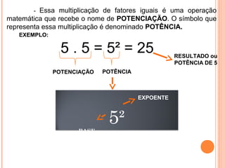               -  Essa  multiplicação  de  fatores  iguais  é  uma  operação 
matemática que recebe o nome de POTENCIAÇÃO. O símbolo que 
representa essa multiplicação é denominado POTÊNCIA.
5²
BASE
EXEMPLO:              
5 . 5 = 5² = 25
POTENCIAÇÃO
RESULTADO ou
POTÊNCIA DE 5
POTÊNCIA 
EXPOENTE
 