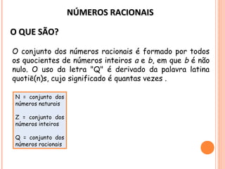 NÚMEROS RACIONAISNÚMEROS RACIONAIS
O QUE SÃO?O QUE SÃO?
O conjunto dos números racionais é formado por todos
os quocientes de números inteiros a e b, em que b é não
nulo. O uso da letra "Q" é derivado da palavra latina
quotiē(n)s, cujo significado é quantas vezes .
N = conjunto dos
números naturais
Z = conjunto dos
números inteiros
Q = conjunto dos
números racionais
 