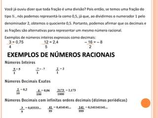 Você já ouviu dizer que toda fração é uma divisão? Pois então, se temos uma fração do
tipo ½ , nós podemos representá-la como 0,5, já que, ao dividirmos o numerador 1 pelo
denominador 2, obtemos o quociente 0,5. Portanto, podemos afirmar que os decimais e
as frações são alternativas para representar um mesmo número racional.
Exemplos de números inteiros expressos como decimais:
    3 = 0,75        12 = 2,4    – 16 = – 8            
    4          5                                      2 
EXEMPLOS DE NÚMEROS RACIONAISEXEMPLOS DE NÚMEROS RACIONAIS
Números Inteiros
Números Decimais Exatos
Números Decimais com infinitas ordens decimais (dízimas periódicas)
 