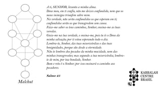 Malchut
A ti, SENHOR, levanto a minha alma.
Deus meu, em ti confio, não me deixes confundido, nem que os
meus inimigos triunfem sobre mim.
Na verdade, não serão confundidos os que esperam em ti;
confundidos serão os que transgredem sem causa.
Faze-me saber os teus caminhos, Senhor; ensina-me as tuas
veredas.
Guia-me na tua verdade, e ensina-me, pois tu és o Deus da
minha salvação; por ti estou esperando todo o dia.
Lembra-te, Senhor, das tuas misericórdias e das tuas
benignidades, porque são desde a eternidade.
Não te lembres dos pecados da minha mocidade, nem das
minhas transgressões; mas segundo a tua misericórdia, lembra-
te de mim, por tua bondade, Senhor.
Bom e reto é o Senhor; por isso ensinará o caminho aos
pecadores.
Salmo 25
 