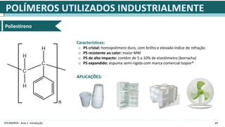 17
POLÍMEROS - Aula 1: Introdução
Poliestireno
Características:
o PS cristal: homopolímero duro, com brilho e elevado índice de refração
o PS resistente ao calor: maior MM
o PS de alto impacto: contém de 5 a 10% de elastômetro (borracha)
o PS expandido: espuma semi-rígida com marca comercial Isopor®
APLICAÇÕES:
 