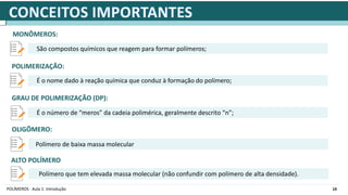19
POLÍMEROS - Aula 1: Introdução
MONÔMEROS:
São compostos químicos que reagem para formar polímeros;
POLIMERIZAÇÃO:
É o nome dado à reação química que conduz à formação do polímero;
GRAU DE POLIMERIZAÇÃO (DP):
É o número de “meros” da cadeia polimérica, geralmente descrito “n”;
OLIGÔMERO:
Polímero de baixa massa molecular
ALTO POLÍMERO
Polímero que tem elevada massa molecular (não confundir com polímero de alta densidade).
 