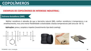 23
POLÍMEROS - Aula 1: Introdução
EXEMPLOS DE COPOLÍMEROS DE INTERESSE INDUSTRIAL:
Estireno-butadieno (SBR)
Melhor resistência à abrasão do que a borracha natural (NR), melhor resistência à temperatura e ao
envelhecimento, mas uma menor flexibilidade e elasticidade a baixas temperaturas (até cerca de -50 °C)
Aplicações: pneus, carpetes e tapetes (revestimento tipo back-coating).
 