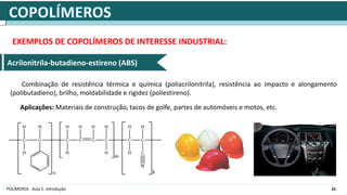 25
POLÍMEROS - Aula 1: Introdução
EXEMPLOS DE COPOLÍMEROS DE INTERESSE INDUSTRIAL:
Acrilonitrila-butadieno-estireno (ABS)
Combinação de resistência térmica e química (poliacrilonitrila), resistência ao impacto e alongamento
(polibutadieno), brilho, moldabilidade e rigidez (poliestireno).
Aplicações: Materiais de construção, tacos de golfe, partes de automóveis e motos, etc.
 