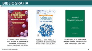 4
POLÍMEROS - Aula 1: Introdução
COUTINHO F. M. B.; OLIVEIRA C.
M. F. Reações de Polimerização
em Cadeia. Rio de Janeiro:
Editora Interciência Ltda, 2006.
RUDIN, A.; CHOI, P. Ciência e
engenharia de polímeros. São
Paulo: Editora GEN LTC, 2014.
BILLMEYER Jr., F. W. Textbook of
Polymer Science. 3rd Edition. New
York: John Wiley & Sons,1984.
 