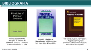5
POLÍMEROS - Aula 1: Introdução
RODRIGUEZ, FERDINAND.
Princípios de Sistemas de
Polimeros. México D. F., Editorial
El Manual Moderno S.A., 1984.
ODIAN G. Principles of
Polymerization, 3rd Edition. New
York : John Wiley & Sons, 1991.
VAN KREVELEN, D.W., HOFTYZER, P.
J. Properties of polymers:
correlation with chemical structure.
Amsterdam: Elsevier, 1972.
 