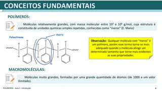 6
POLÍMEROS - Aula 1: Introdução
POLÍMEROS:
Moléculas relativamente grandes, com massa molecular entre 103 e 106 g/mol, cuja estrutura é
constituída de unidades químicas simples repetidas, conhecidas como “meros” (E. Mano)
mero
Observação: Qualquer molécula com “meros” é
um polímero, porém esse termo torna-se mais
adequado quando a molécula atinge um
determinado tamanho que torne mais evidentes
as suas propriedades.
Poliestireno
MACROMOLÉCULAS:
Moléculas muito grandes, formadas por uma grande quantidade de átomos (de 1000 a um valor
ilimitado).
 