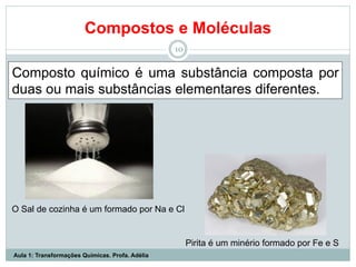 Compostos e Moléculas
10
Composto químico é uma substância composta por
duas ou mais substâncias elementares diferentes.
Pirita é um minério formado por Fe e S
O Sal de cozinha é um formado por Na e Cl
Aula 1: Transformações Químicas. Profa. Adélia
 