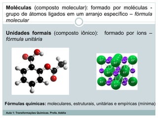 Moléculas (composto molecular): formado por moléculas -
grupo de átomos ligados em um arranjo específico – fórmula
molecular
Unidades formais (composto iônico): formado por íons –
fórmula unitária
Fórmulas químicas: moleculares, estruturais, unitárias e empíricas (mínima)
Aula 1: Transformações Químicas. Profa. Adélia
 