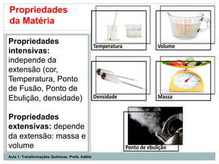 Propriedades
intensivas:
independe da
extensão (cor,
Temperatura, Ponto
de Fusão, Ponto de
Ebulição, densidade)
Propriedades
extensivas: depende
da extensão: massa e
volume
Propriedades
da Matéria
Aula 1: Transformações Químicas. Profa. Adélia
 