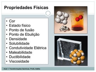 Propriedades Físicas
•  Cor
•  Estado físico
•  Ponto de fusão
•  Ponto de Ebulição
•  Densidade
•  Solubilidade
•  Condutividade Elétrica
•  Maleabilidade
•  Ductibilidade
•  Viscosidade
Aula 1: Transformações Químicas. Profa. Adélia
 