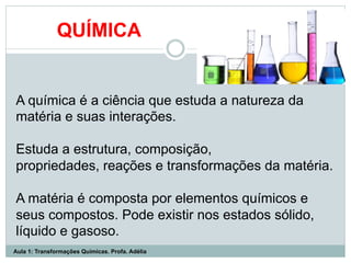 QUÍMICA
A química é a ciência que estuda a natureza da
matéria e suas interações.
Estuda a estrutura, composição,
propriedades, reações e transformações da matéria.
A matéria é composta por elementos químicos e
seus compostos. Pode existir nos estados sólido,
líquido e gasoso.
Aula 1: Transformações Químicas. Profa. Adélia
 