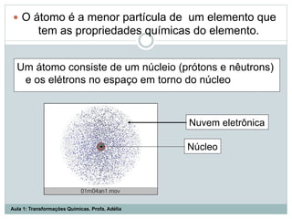 Um átomo consiste de um núcleio (prótons e nêutrons)
e os elétrons no espaço em torno do núcleo
Nuvem eletrônica
Núcleo
—  O átomo é a menor partícula de um elemento que
tem as propriedades químicas do elemento.
Aula 1: Transformações Químicas. Profa. Adélia
 