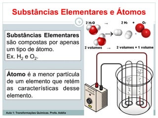Substâncias Elementares e Átomos
9
Substâncias Elementares
são compostas por apenas
um tipo de átomo.
Ex. H2 e O2.
Átomo é a menor partícula
de um elemento que retém
as características desse
elemento.
Aula 1: Transformações Químicas. Profa. Adélia
 