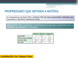 Prof. Maiquel Vieira
                                                      engmaiquel@gmail.com




   PROPRIEDADES QUE DEFINEM A MATÉRIA
      As temperaturas de fusão (TF) e ebulição (TE) são duas propriedades utilizadas para
      caracterizar e identificar substâncias puras.


      Além das TF e TE, é necessário o conhecimento de uma outra propriedade para se
      identificar uma substância: a densidade.




ELABORAÇÃO: Prof. Máiquel Vieira
 