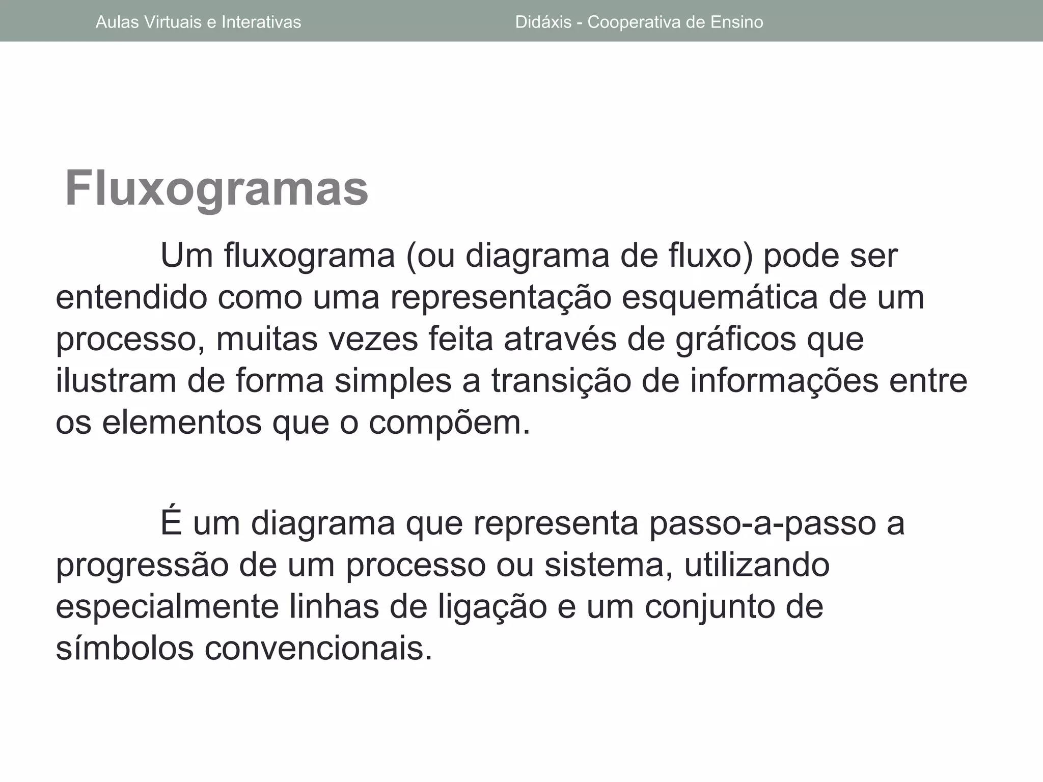 Fluxogramas
Um fluxograma (ou diagrama de fluxo) pode ser
entendido como uma representação esquemática de um
processo, muitas vezes feita através de gráficos que
ilustram de forma simples a transição de informações entre
os elementos que o compõem.
É um diagrama que representa passo-a-passo a
progressão de um processo ou sistema, utilizando
especialmente linhas de ligação e um conjunto de
símbolos convencionais.
Aulas Virtuais e Interativas Didáxis - Cooperativa de Ensino
 