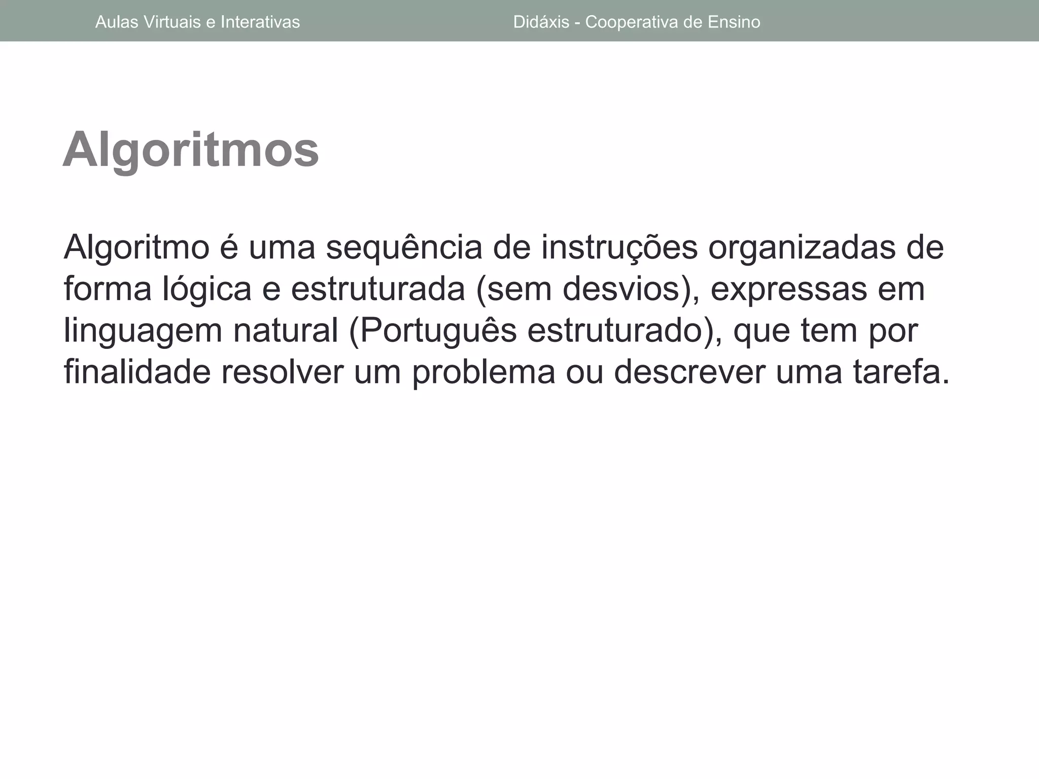 Algoritmos
Algoritmo é uma sequência de instruções organizadas de
forma lógica e estruturada (sem desvios), expressas em
linguagem natural (Português estruturado), que tem por
finalidade resolver um problema ou descrever uma tarefa.
Aulas Virtuais e Interativas Didáxis - Cooperativa de Ensino
 