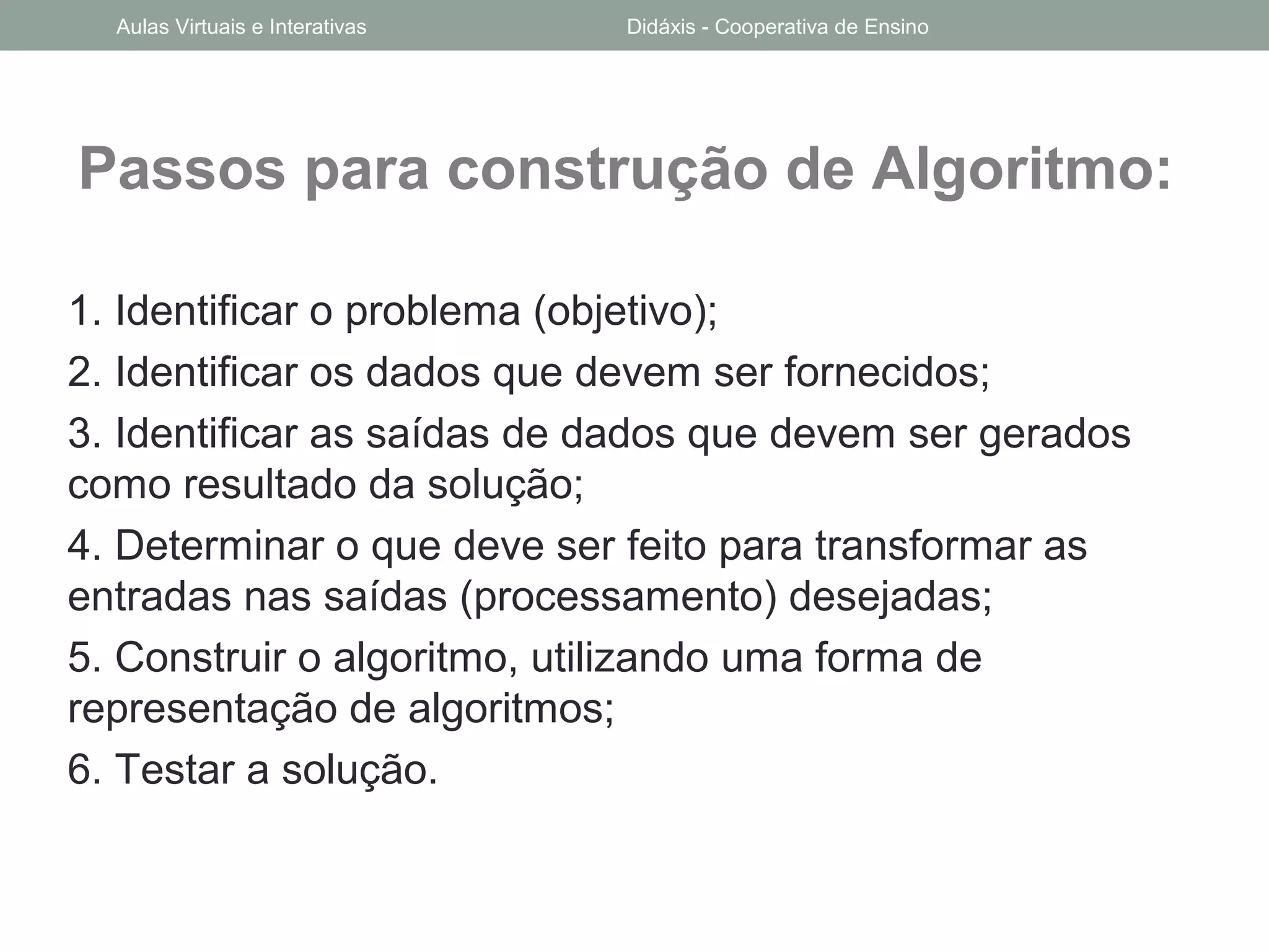 Passos para construção de Algoritmo:
1. Identificar o problema (objetivo);
2. Identificar os dados que devem ser fornecidos;
3. Identificar as saídas de dados que devem ser gerados
como resultado da solução;
4. Determinar o que deve ser feito para transformar as
entradas nas saídas (processamento) desejadas;
5. Construir o algoritmo, utilizando uma forma de
representação de algoritmos;
6. Testar a solução.
Aulas Virtuais e Interativas Didáxis - Cooperativa de Ensino
 