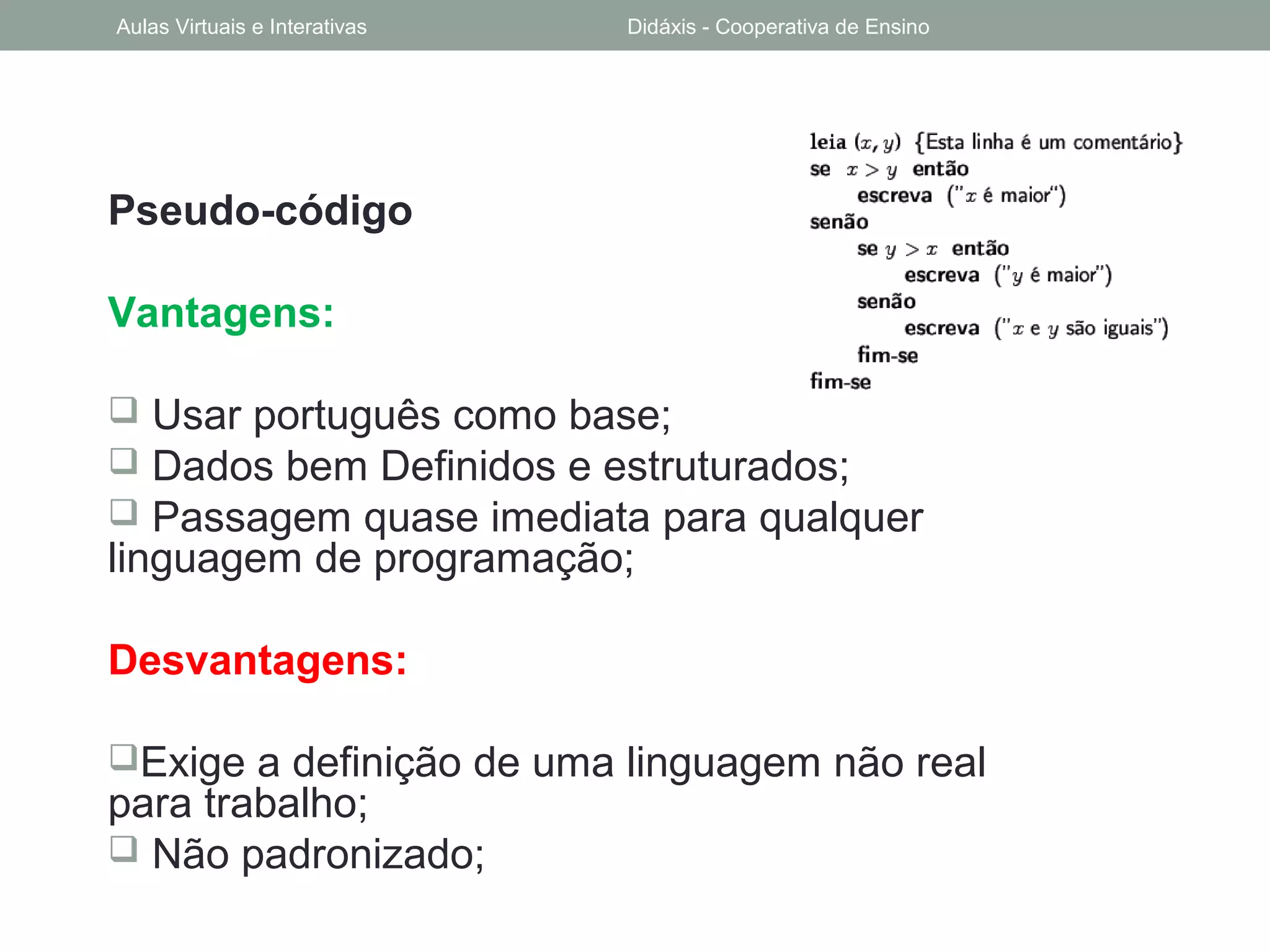 Pseudo-código
Vantagens:
 Usar português como base;
 Dados bem Definidos e estruturados;
 Passagem quase imediata para qualquer
linguagem de programação;
Desvantagens:
Exige a definição de uma linguagem não real
para trabalho;
 Não padronizado;
Aulas Virtuais e Interativas Didáxis - Cooperativa de Ensino
 