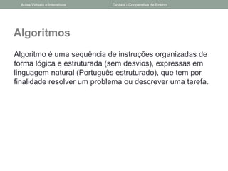 Algoritmos
Algoritmo é uma sequência de instruções organizadas de
forma lógica e estruturada (sem desvios), expressas em
linguagem natural (Português estruturado), que tem por
finalidade resolver um problema ou descrever uma tarefa.
Aulas Virtuais e Interativas Didáxis - Cooperativa de Ensino
 