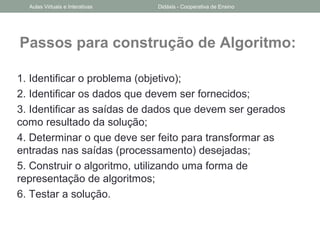 Passos para construção de Algoritmo:
1. Identificar o problema (objetivo);
2. Identificar os dados que devem ser fornecidos;
3. Identificar as saídas de dados que devem ser gerados
como resultado da solução;
4. Determinar o que deve ser feito para transformar as
entradas nas saídas (processamento) desejadas;
5. Construir o algoritmo, utilizando uma forma de
representação de algoritmos;
6. Testar a solução.
Aulas Virtuais e Interativas Didáxis - Cooperativa de Ensino
 