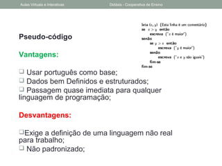 Pseudo-código
Vantagens:
 Usar português como base;
 Dados bem Definidos e estruturados;
 Passagem quase imediata para qualquer
linguagem de programação;
Desvantagens:
Exige a definição de uma linguagem não real
para trabalho;
 Não padronizado;
Aulas Virtuais e Interativas Didáxis - Cooperativa de Ensino
 
