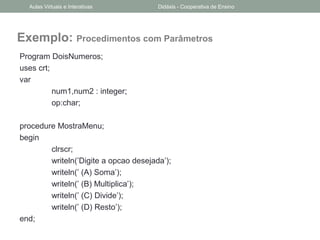 Exemplo: Procedimentos com Parâmetros
Program DoisNumeros;
uses crt;
var
num1,num2 : integer;
op:char;
procedure MostraMenu;
begin
clrscr;
writeln(’Digite a opcao desejada’);
writeln(’ (A) Soma’);
writeln(’ (B) Multiplica’);
writeln(’ (C) Divide’);
writeln(’ (D) Resto’);
end;
Aulas Virtuais e Interativas Didáxis - Cooperativa de Ensino
 