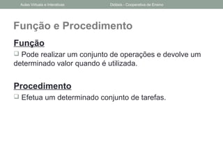 Função e Procedimento
Função
 Pode realizar um conjunto de operações e devolve um
determinado valor quando é utilizada.
Procedimento
 Efetua um determinado conjunto de tarefas.
Aulas Virtuais e Interativas Didáxis - Cooperativa de Ensino
 