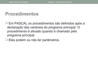 Procedimentos
 Em PASCAL os procedimentos são definidos após a
declaração das variáveis do programa principal. O
procedimento é ativado quando é chamado pelo
programa principal.
 Eles podem ou não ter parâmetros.
Aulas Virtuais e Interativas Didáxis - Cooperativa de Ensino
 