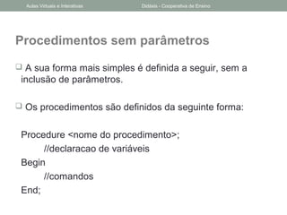 Procedimentos sem parâmetros
 A sua forma mais simples é definida a seguir, sem a
inclusão de parâmetros.
 Os procedimentos são definidos da seguinte forma:
Procedure <nome do procedimento>;
//declaracao de variáveis
Begin
//comandos
End;
Aulas Virtuais e Interativas Didáxis - Cooperativa de Ensino
 