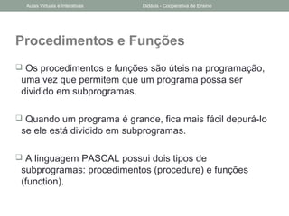 Procedimentos e Funções
 Os procedimentos e funções são úteis na programação,
uma vez que permitem que um programa possa ser
dividido em subprogramas.
 Quando um programa é grande, fica mais fácil depurá-lo
se ele está dividido em subprogramas.
 A linguagem PASCAL possui dois tipos de
subprogramas: procedimentos (procedure) e funções
(function).
Aulas Virtuais e Interativas Didáxis - Cooperativa de Ensino
 