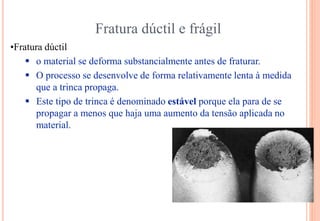 Fratura dúctil e frágil
•Fratura dúctil
 o material se deforma substancialmente antes de fraturar.
 O processo se desenvolve de forma relativamente lenta à medida
que a trinca propaga.
 Este tipo de trinca é denominado estável porque ela para de se
propagar a menos que haja uma aumento da tensão aplicada no
material.
 