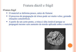 Fratura dúctil e frágil
•Fratura frágil
 O material se deforma pouco, antes de fraturar.
 O processo de propagação de trinca pode ser muito veloz, gerando
situações catastróficas.
 A partir de um certo ponto, a trinca é dita instável porque se
propagará mesmo sem aumento da tensão aplicada sobre o material.
 
