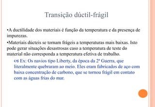 Transição dúctil-frágil
•A ductilidade dos materiais é função da temperatura e da presença de
impurezas.
•Materiais dúcteis se tornam frágeis a temperaturas mais baixas. Isto
pode gerar situações desastrosas caso a temperatura de teste do
material não corresponda a temperatura efetiva de trabalho.
 Ex: Os navios tipo Liberty, da época da 2ª Guerra, que
literalmente quebraram ao meio. Eles eram fabricados de aço com
baixa concentração de carbono, que se tornou frágil em contato
com as águas frias do mar.
 
