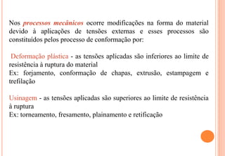 Nos processos mecânicos ocorre modificações na forma do material
devido à aplicações de tensões externas e esses processos são
constituídos pelos processo de conformação por:
Deformação plástica - as tensões aplicadas são inferiores ao limite de
resistência à ruptura do material
Ex: forjamento, conformação de chapas, extrusão, estampagem e
trefilação
Usinagem - as tensões aplicadas são superiores ao limite de resistência
à ruptura
Ex: torneamento, fresamento, plainamento e retificação
 