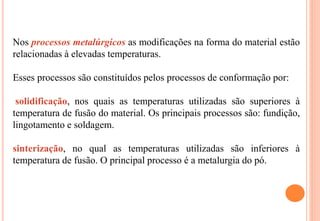 Nos processos metalúrgicos as modificações na forma do material estão
relacionadas à elevadas temperaturas.
Esses processos são constituídos pelos processos de conformação por:
solidificação, nos quais as temperaturas utilizadas são superiores à
temperatura de fusão do material. Os principais processos são: fundição,
lingotamento e soldagem.
sinterização, no qual as temperaturas utilizadas são inferiores à
temperatura de fusão. O principal processo é a metalurgia do pó.
 