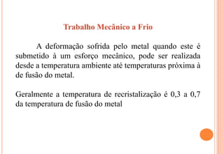 Trabalho Mecânico a Frio
A deformação sofrida pelo metal quando este é
submetido à um esforço mecânico, pode ser realizada
desde a temperatura ambiente até temperaturas próxima à
de fusão do metal.
Geralmente a temperatura de recristalização é 0,3 a 0,7
da temperatura de fusão do metal
 