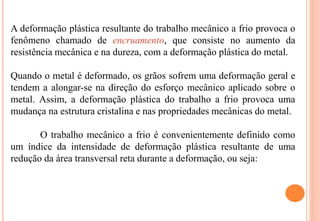 A deformação plástica resultante do trabalho mecânico a frio provoca o
fenômeno chamado de encruamento, que consiste no aumento da
resistência mecânica e na dureza, com a deformação plástica do metal.
Quando o metal é deformado, os grãos sofrem uma deformação geral e
tendem a alongar-se na direção do esforço mecânico aplicado sobre o
metal. Assim, a deformação plástica do trabalho a frio provoca uma
mudança na estrutura cristalina e nas propriedades mecânicas do metal.
O trabalho mecânico a frio é convenientemente definido como
um índice da intensidade de deformação plástica resultante de uma
redução da área transversal reta durante a deformação, ou seja:
 