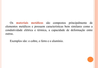 Os materiais metálicos são compostos principalmente de
elementos metálicos e possuem características bem similares como a
condutividade elétrica e térmica, a capacidade de deformação entre
outras.
Exemplos são: o cobre, o ferro e o alumínio.
 